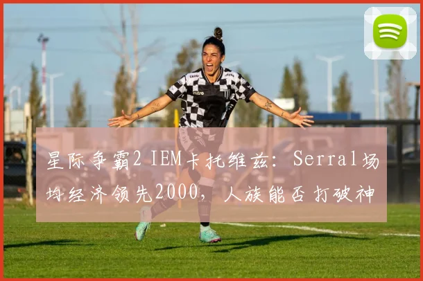 星际争霸2 IEM卡托维兹：Serral场均经济领先2000，人族能否打破神族统治？