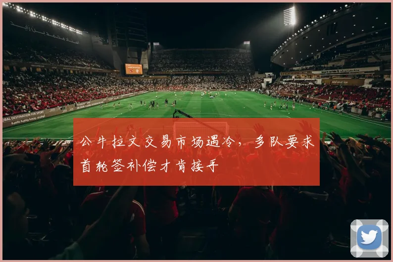 公牛拉文交易市场遇冷，多队要求首轮签补偿才肯接手